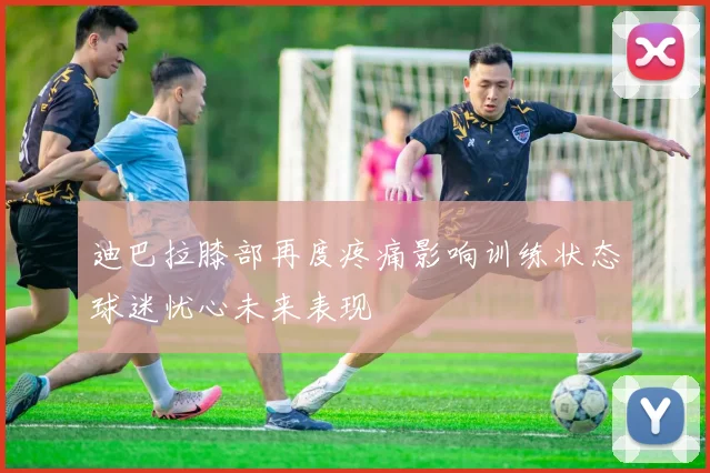 迪巴拉膝部再度疼痛影响训练状态球迷忧心未来表现