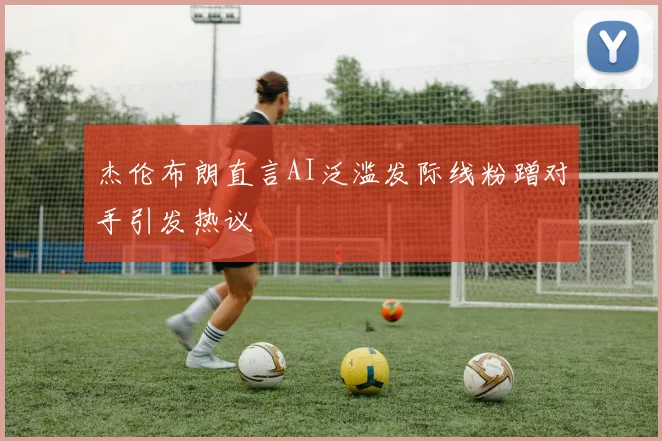 杰伦布朗直言AI泛滥发际线粉蹭对手引发热议