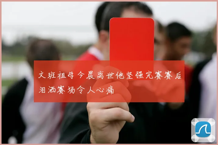 文班祖母今晨离世他坚强完赛赛后泪洒赛场令人心痛