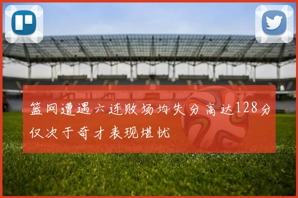 篮网遭遇六连败场均失分高达128分仅次于奇才表现堪忧