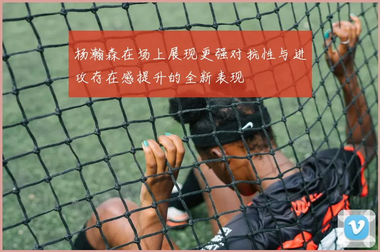 杨瀚森在场上展现更强对抗性与进攻存在感提升的全新表现