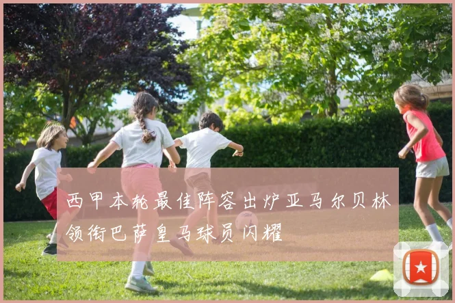 西甲本轮最佳阵容出炉亚马尔贝林领衔巴萨皇马球员闪耀