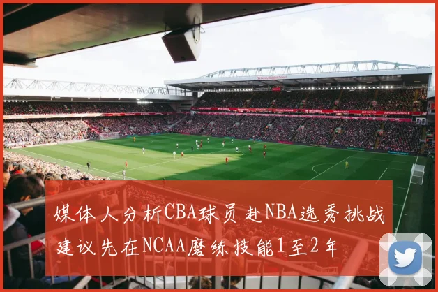 媒体人分析CBA球员赴NBA选秀挑战建议先在NCAA磨练技能1至2年
