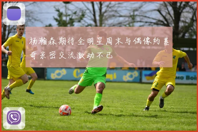 杨瀚森期待全明星周末与偶像约基奇亲密交流激动不已