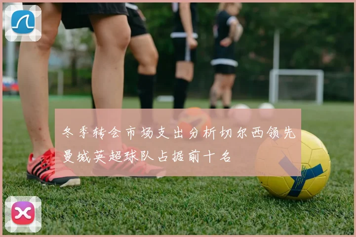 冬季转会市场支出分析切尔西领先曼城英超球队占据前十名