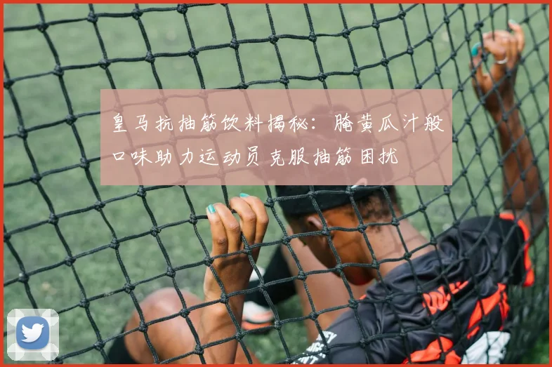 皇马抗抽筋饮料揭秘：腌黄瓜汁般口味助力运动员克服抽筋困扰