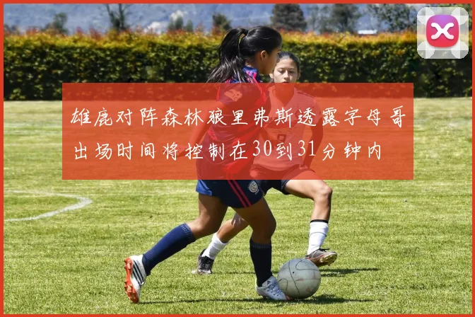 雄鹿对阵森林狼里弗斯透露字母哥出场时间将控制在30到31分钟内