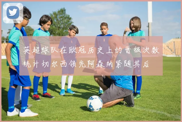 英超球队在欧冠历史上的晋级次数统计切尔西领先阿森纳紧随其后