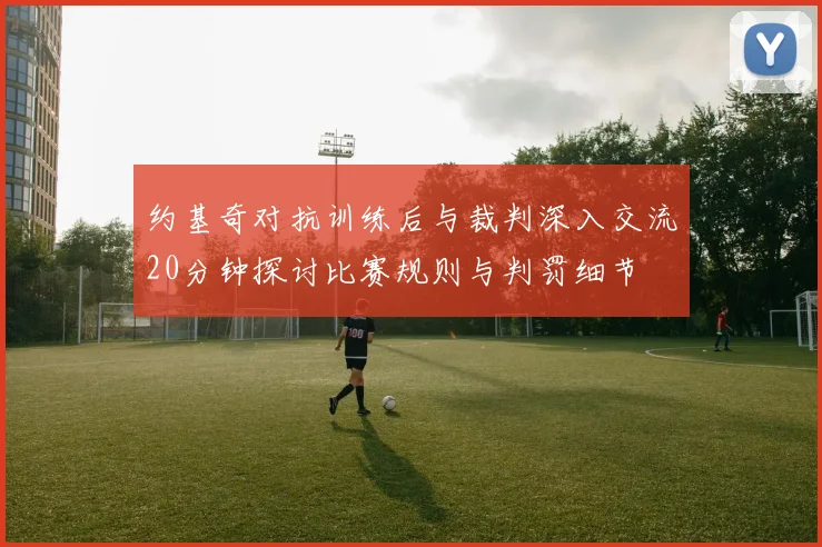 约基奇对抗训练后与裁判深入交流20分钟探讨比赛规则与判罚细节