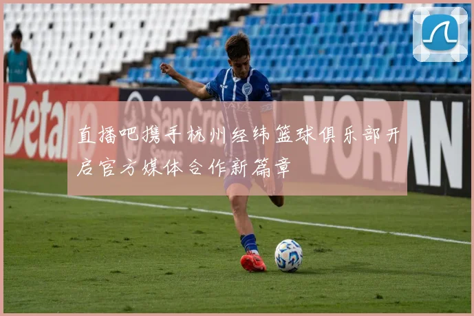 直播吧携手杭州经纬篮球俱乐部开启官方媒体合作新篇章