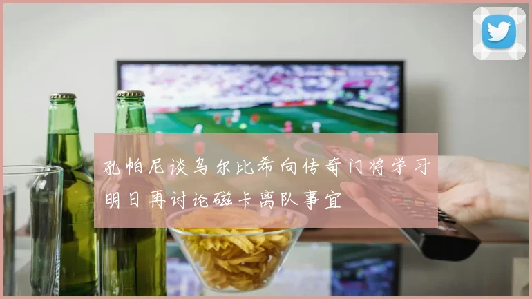 孔帕尼谈乌尔比希向传奇门将学习明日再讨论磁卡离队事宜