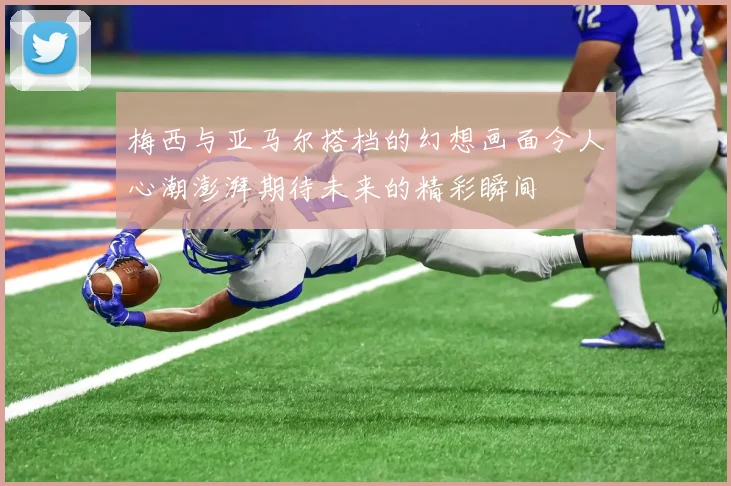 梅西与亚马尔搭档的幻想画面令人心潮澎湃期待未来的精彩瞬间