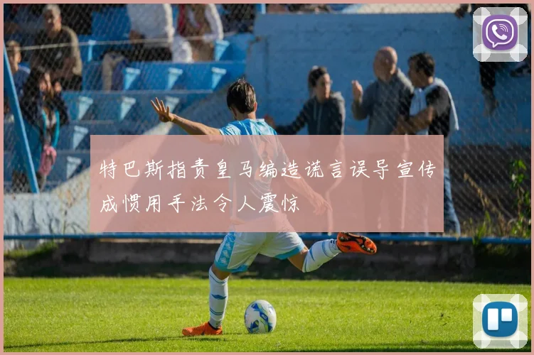 特巴斯指责皇马编造谎言误导宣传成惯用手法令人震惊