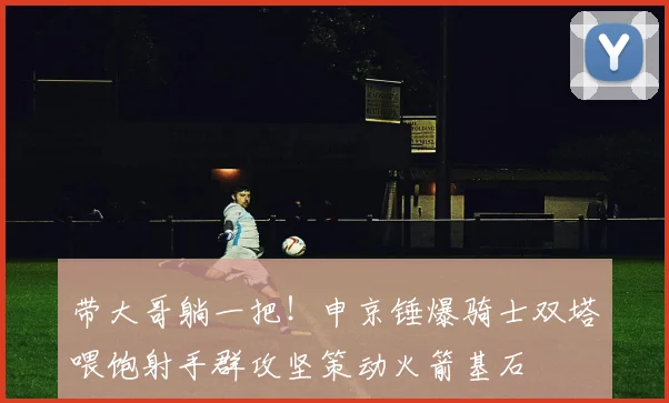 带大哥躺一把！申京锤爆骑士双塔喂饱射手群攻坚策动火箭基石
