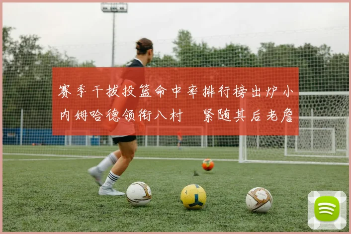 赛季干拔投篮命中率排行榜出炉小内姆哈德领衔八村塁紧随其后老詹稳居前列