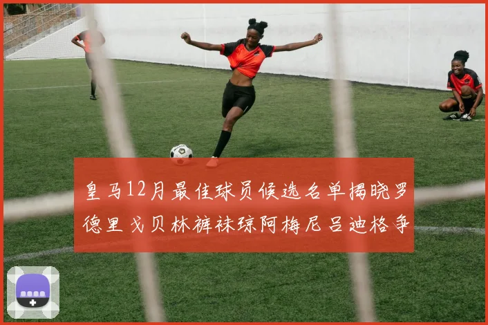 皇马12月最佳球员候选名单揭晓罗德里戈贝林裤袜琼阿梅尼吕迪格争夺荣誉