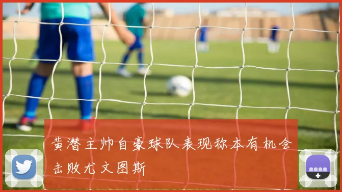 黄潜主帅自豪球队表现称本有机会击败尤文图斯