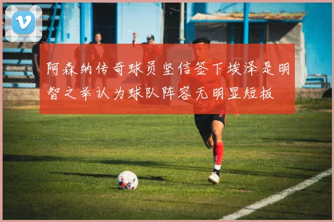 阿森纳传奇球员坚信签下埃泽是明智之举认为球队阵容无明显短板
