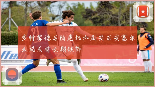 多特蒙德后防危机加剧安东安塞尔米诺或将长期缺阵