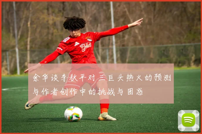 余华谈李秋平对三巨头热火的预测与作者创作中的挑战与困惑