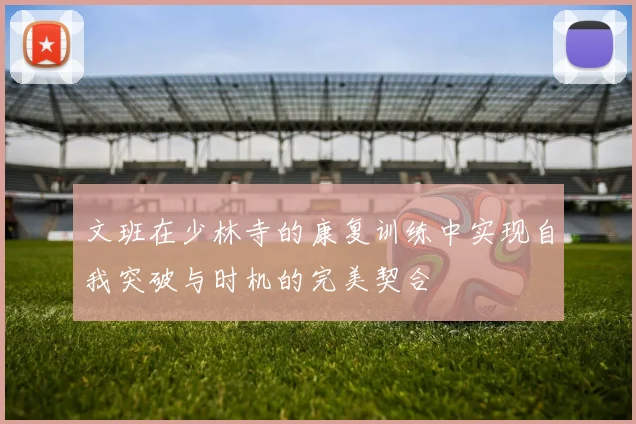 文班在少林寺的康复训练中实现自我突破与时机的完美契合