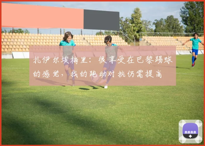 扎伊尔埃梅里：很享受在巴黎踢球的感觉，我的跑动对抗仍需提高