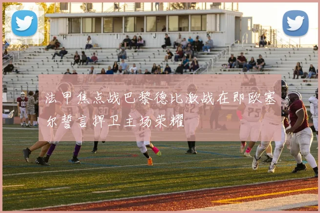 法甲焦点战巴黎德比激战在即欧塞尔誓言捍卫主场荣耀
