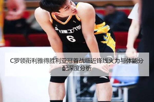 C罗领衔利雅得胜利亚冠首战临近锋线火力与体能分配深度分析
